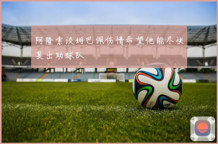 阿隆索谈姆巴佩伤情希望他能尽快复出助球队