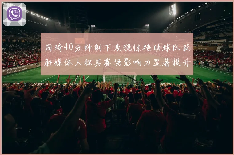 周琦40分钟制下表现惊艳助球队获胜媒体人称其赛场影响力显著提升