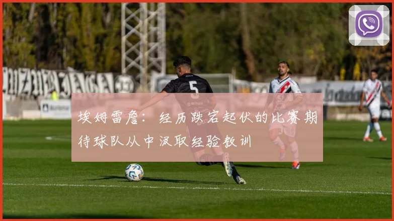 埃姆雷詹：经历跌宕起伏的比赛期待球队从中汲取经验教训