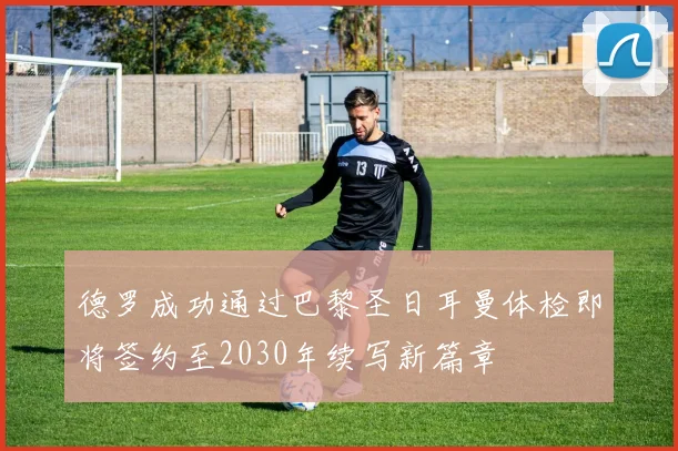 德罗成功通过巴黎圣日耳曼体检即将签约至2030年续写新篇章