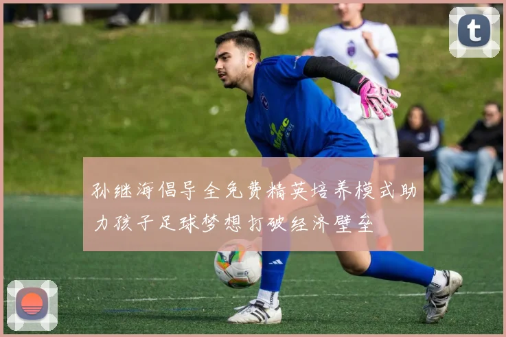 孙继海倡导全免费精英培养模式助力孩子足球梦想打破经济壁垒