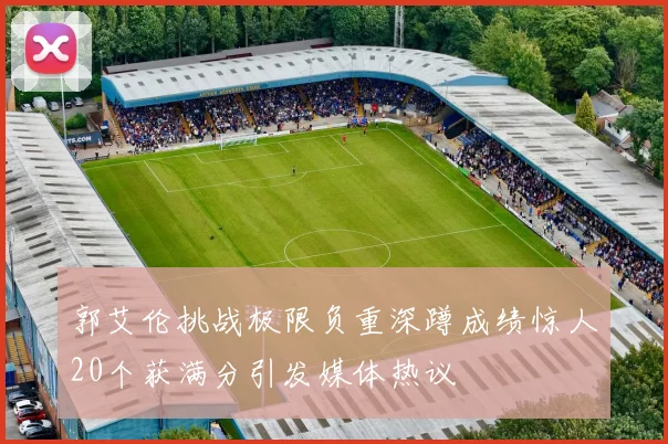 郭艾伦挑战极限负重深蹲成绩惊人20个获满分引发媒体热议