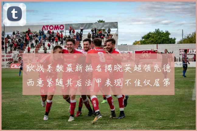 欧战系数最新排名揭晓英超领先德西意紧随其后法甲表现不佳仅居第八