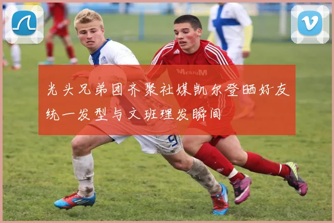 光头兄弟团齐聚社媒凯尔登晒好友统一发型与文班理发瞬间