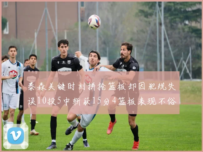 泰森关键时刻拼抢篮板却因犯规失误10投5中斩获15分4篮板表现不俗