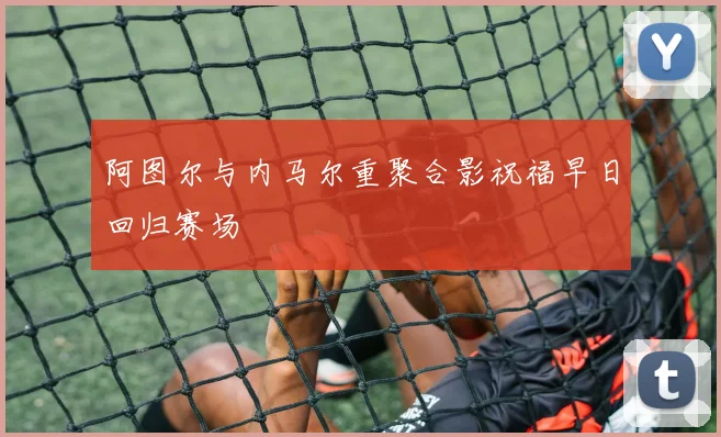 阿图尔与内马尔重聚合影祝福早日回归赛场