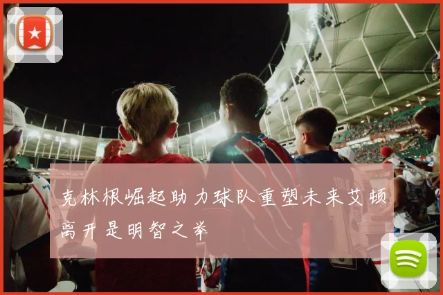 克林根崛起助力球队重塑未来艾顿离开是明智之举