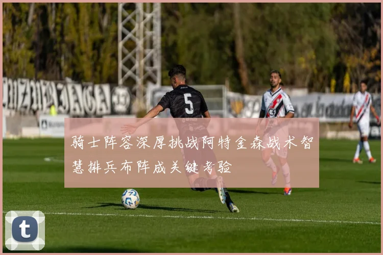 骑士阵容深厚挑战阿特金森战术智慧排兵布阵成关键考验