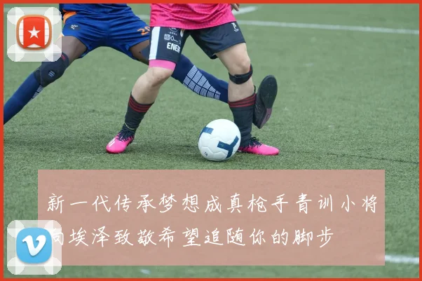 新一代传承梦想成真枪手青训小将向埃泽致敬希望追随你的脚步