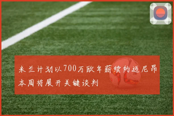 米兰计划以700万欧年薪续约迈尼昂本周将展开关键谈判