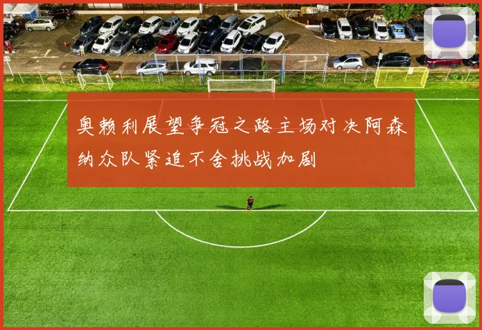 奥赖利展望争冠之路主场对决阿森纳众队紧追不舍挑战加剧