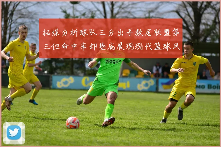 拓媒分析球队三分出手数居联盟第三但命中率却垫底展现现代篮球风格