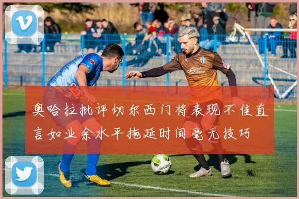奥哈拉批评切尔西门将表现不佳直言如业余水平拖延时间毫无技巧