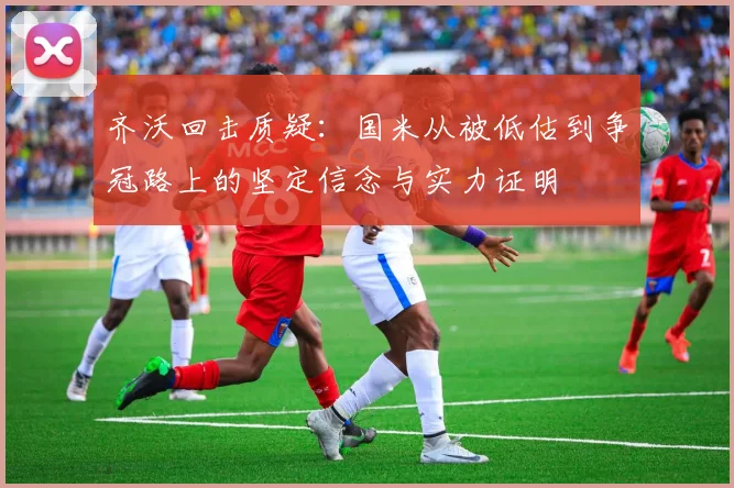 齐沃回击质疑：国米从被低估到争冠路上的坚定信念与实力证明