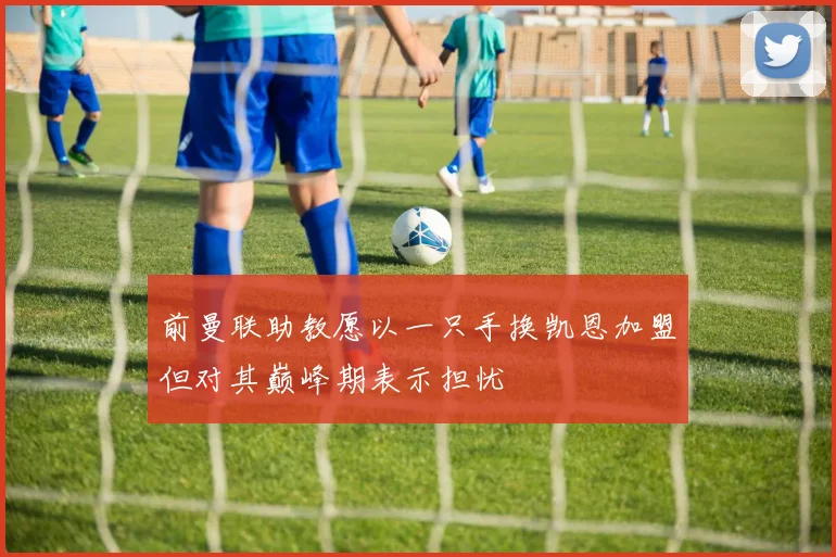 前曼联助教愿以一只手换凯恩加盟但对其巅峰期表示担忧