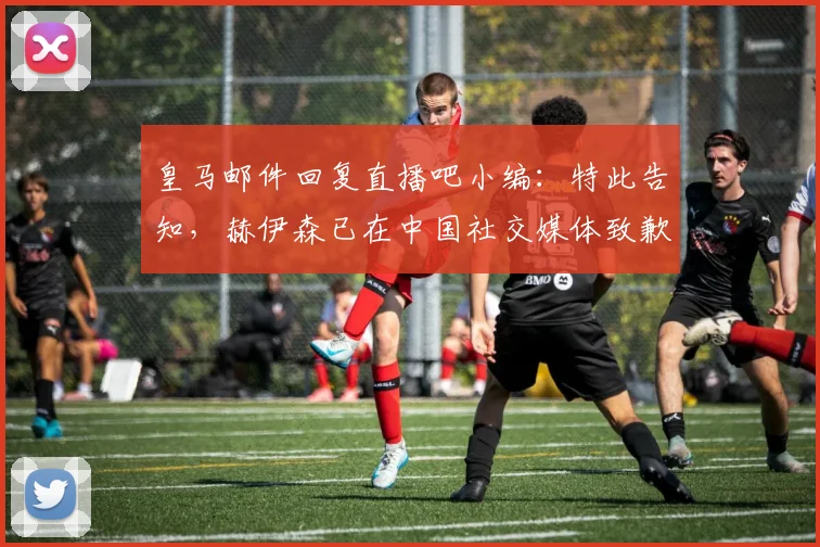 皇马邮件回复直播吧小编：特此告知，赫伊森已在中国社交媒体致歉