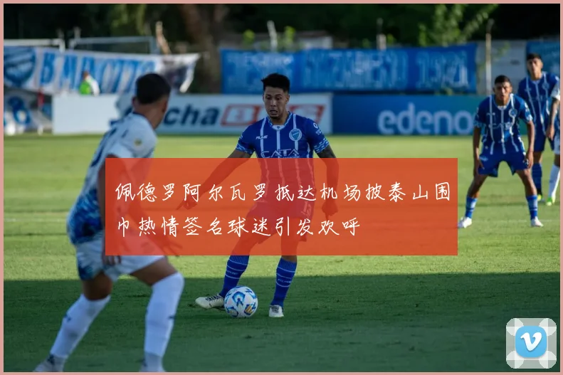 佩德罗阿尔瓦罗抵达机场披泰山围巾热情签名球迷引发欢呼