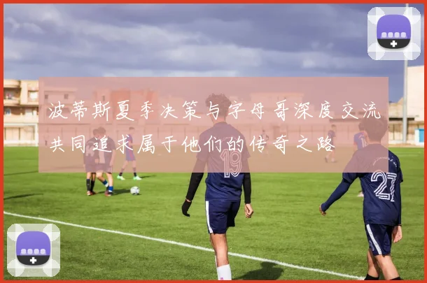 波蒂斯夏季决策与字母哥深度交流共同追求属于他们的传奇之路