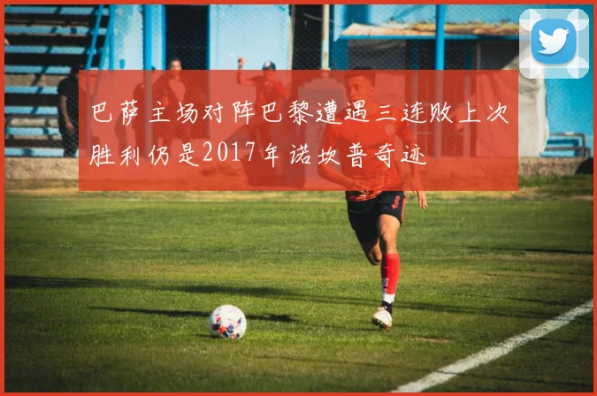 巴萨主场对阵巴黎遭遇三连败上次胜利仍是2017年诺坎普奇迹