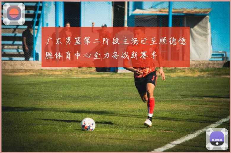 广东男篮第二阶段主场迁至顺德德胜体育中心全力备战新赛季