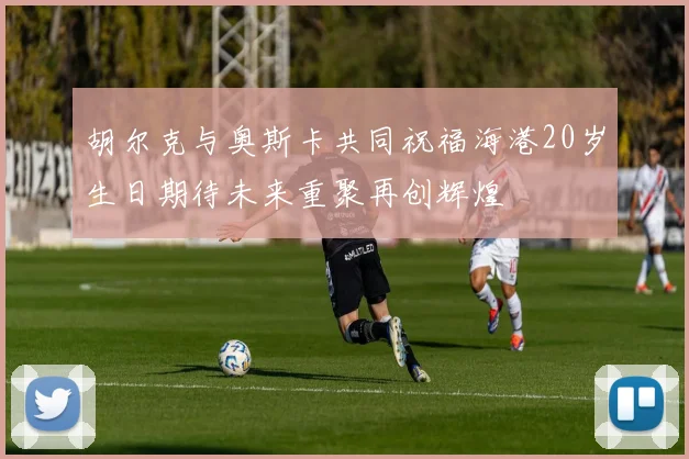 胡尔克与奥斯卡共同祝福海港20岁生日期待未来重聚再创辉煌